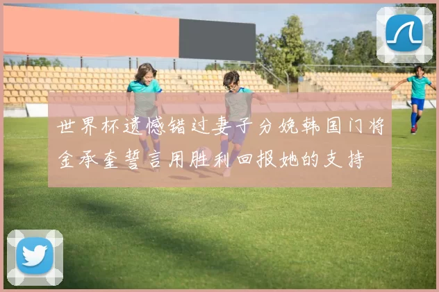 世界杯遗憾错过妻子分娩韩国门将金承奎誓言用胜利回报她的支持