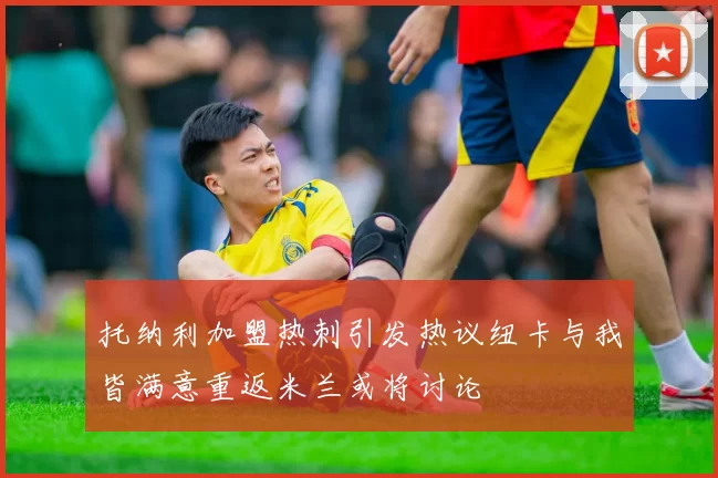 托纳利加盟热刺引发热议纽卡与我皆满意重返米兰或将讨论