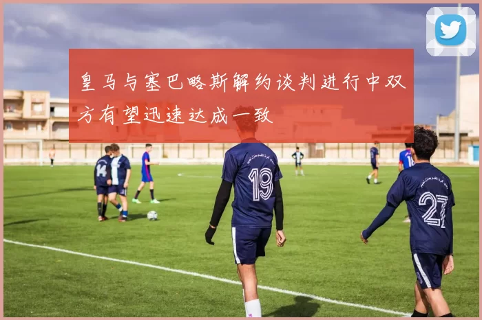 皇马与塞巴略斯解约谈判进行中双方有望迅速达成一致