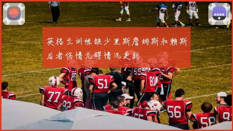 英格兰训练缺少里斯詹姆斯和赖斯后者伤情无碍情况更新