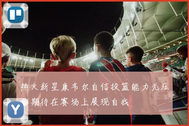 热火新星康韦尔自信投篮能力无压力期待在赛场上展现自我